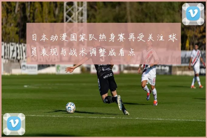 日本动漫国家队热身赛再受关注 球员表现与战术调整成看点
