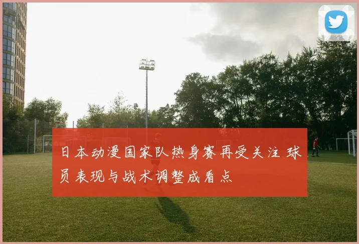 日本动漫国家队热身赛再受关注 球员表现与战术调整成看点