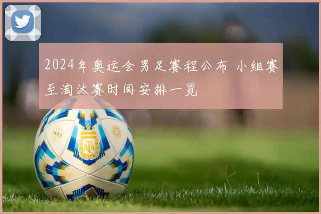 2024年奥运会男足赛程公布 小组赛至淘汰赛时间安排一览