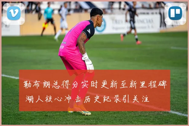 勒布朗总得分实时更新至新里程碑 湖人核心冲击历史纪录引关注