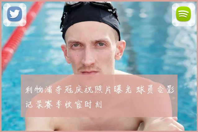 利物浦夺冠庆祝照片曝光 球员合影记录赛季收官时刻