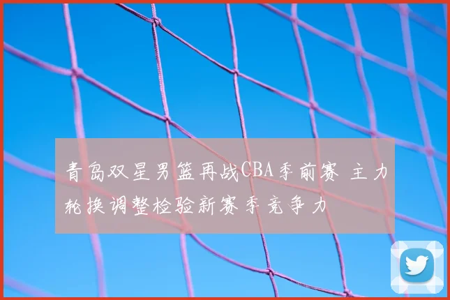 青岛双星男篮再战CBA季前赛 主力轮换调整检验新赛季竞争力