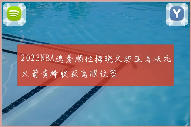 2023NBA选秀顺位揭晓文班亚马状元火箭黄蜂收获高顺位签