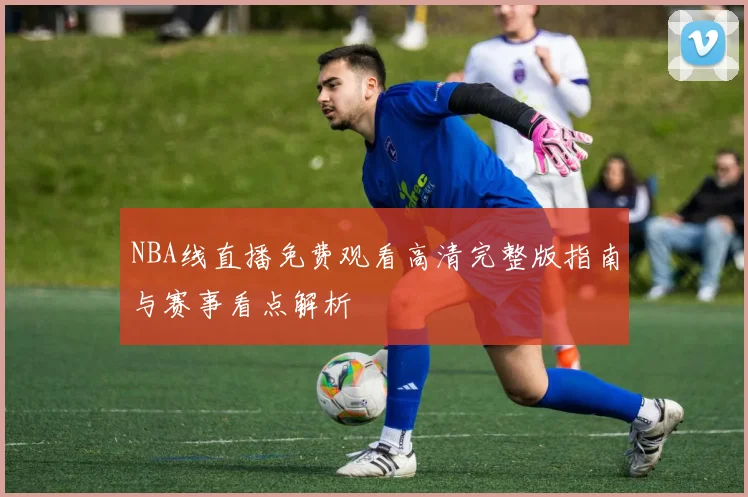 NBA线直播免费观看高清完整版指南与赛事看点解析