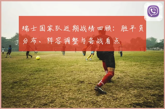 瑞士国家队近期战绩回顾：胜平负分布、阵容调整与备战看点