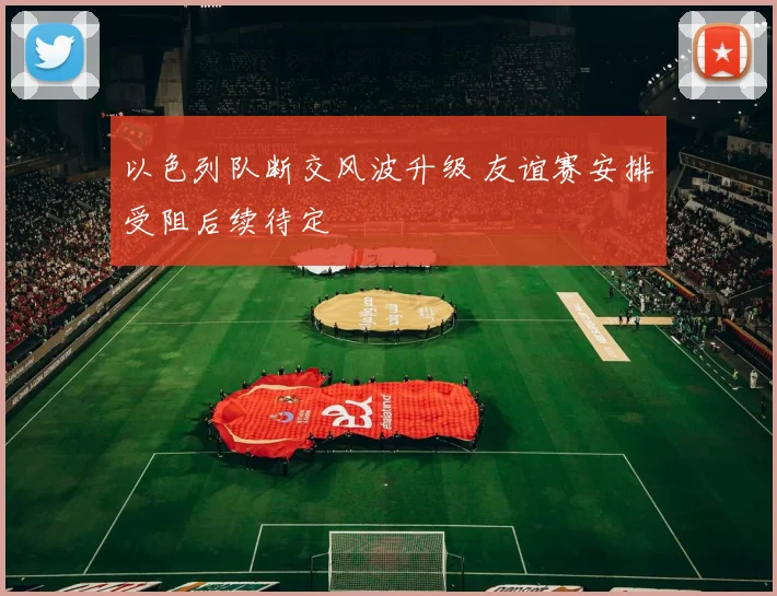 以色列队断交风波升级 友谊赛安排受阻后续待定