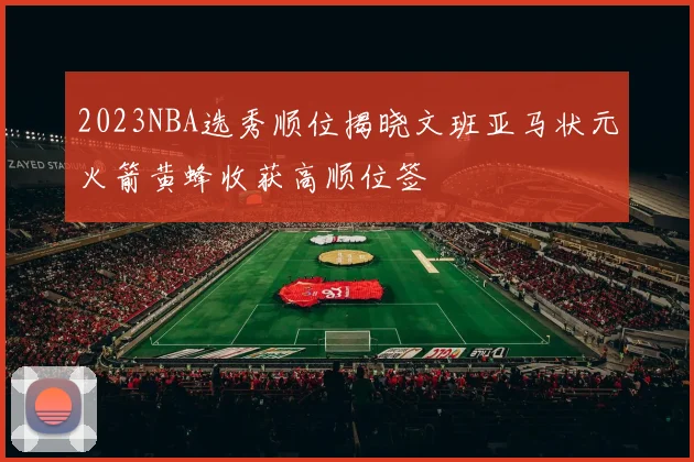 2023NBA选秀顺位揭晓文班亚马状元火箭黄蜂收获高顺位签