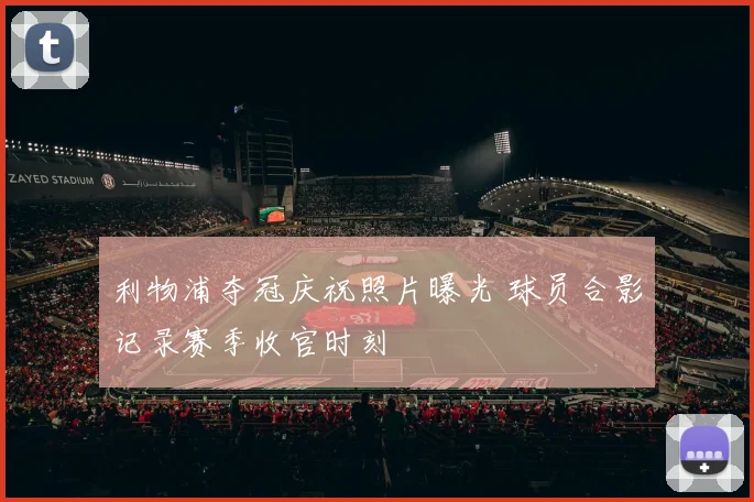 利物浦夺冠庆祝照片曝光 球员合影记录赛季收官时刻