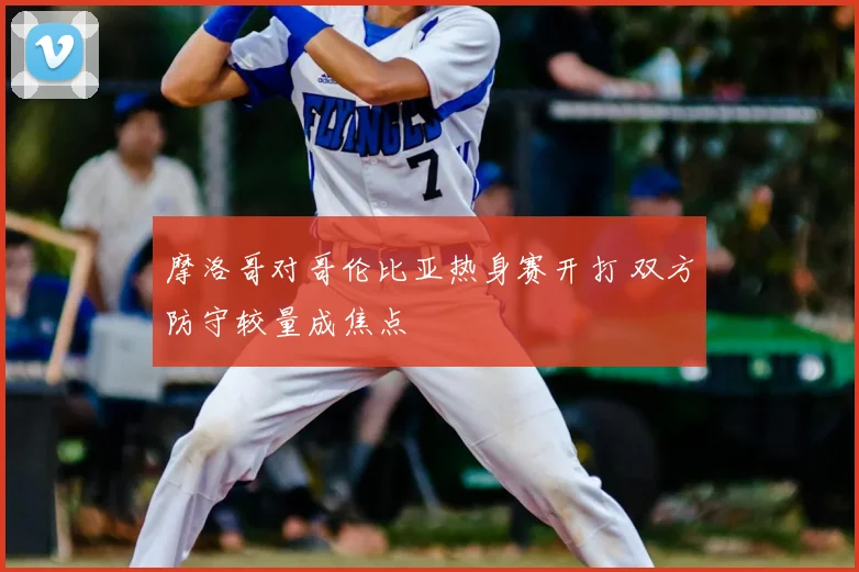 摩洛哥对哥伦比亚热身赛开打 双方防守较量成焦点
