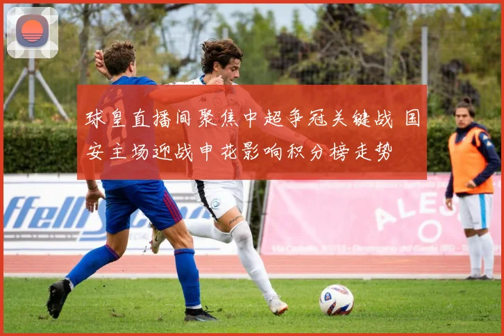 球皇直播间聚焦中超争冠关键战 国安主场迎战申花影响积分榜走势