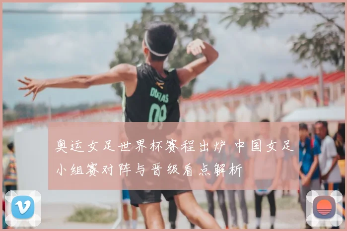 奥运女足世界杯赛程出炉 中国女足小组赛对阵与晋级看点解析