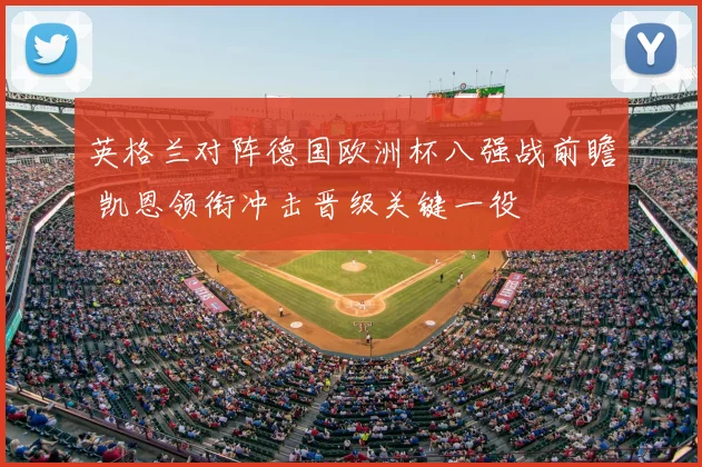 英格兰对阵德国欧洲杯八强战前瞻 凯恩领衔冲击晋级关键一役