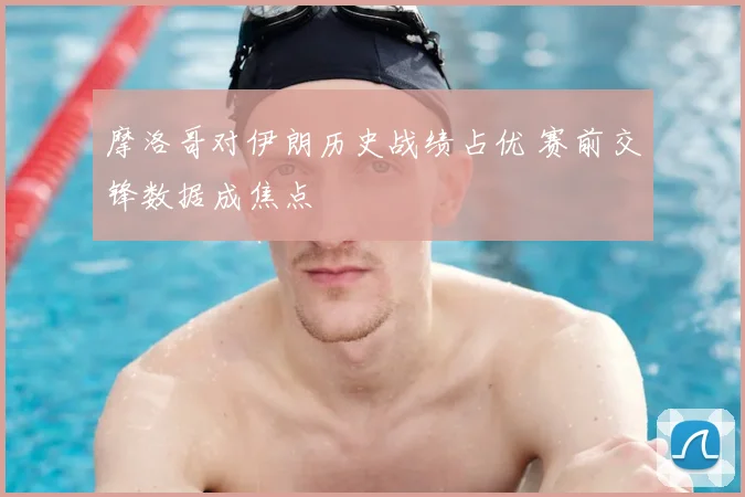 摩洛哥对伊朗历史战绩占优 赛前交锋数据成焦点