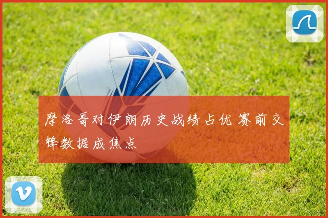 摩洛哥对伊朗历史战绩占优 赛前交锋数据成焦点