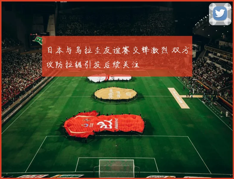日本与乌拉圭友谊赛交锋激烈 双方攻防拉锯引发后续关注