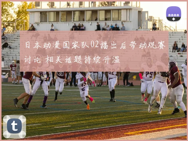 日本动漫国家队02播出后带动观赛讨论 相关话题持续升温