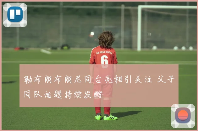 勒布朗布朗尼同台亮相引关注 父子同队话题持续发酵