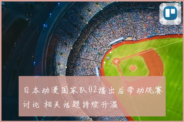 日本动漫国家队02播出后带动观赛讨论 相关话题持续升温