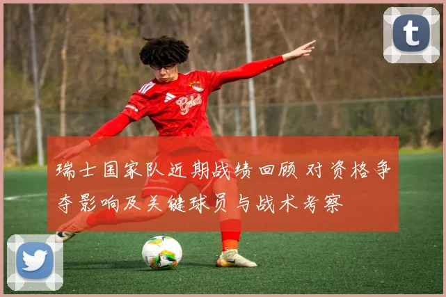 瑞士国家队近期战绩回顾 对资格争夺影响及关键球员与战术考察