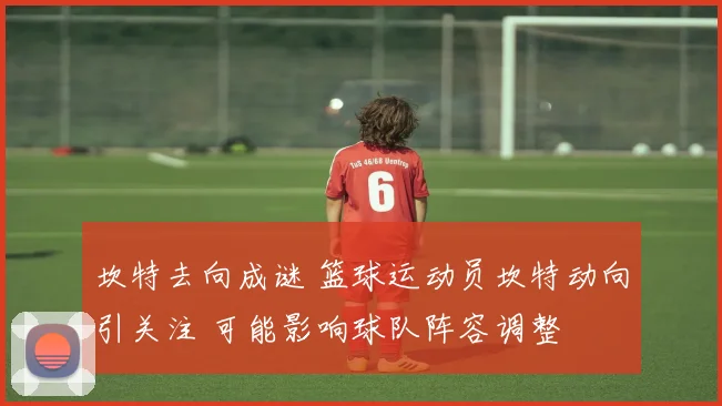 坎特去向成谜 篮球运动员坎特动向引关注 可能影响球队阵容调整