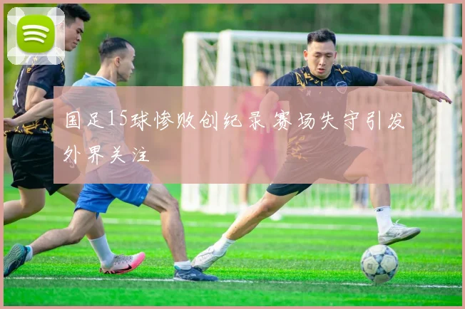 国足15球惨败创纪录 赛场失守引发外界关注