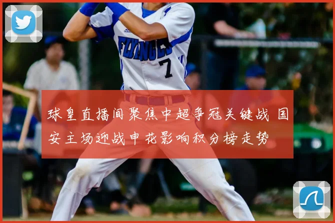 球皇直播间聚焦中超争冠关键战 国安主场迎战申花影响积分榜走势