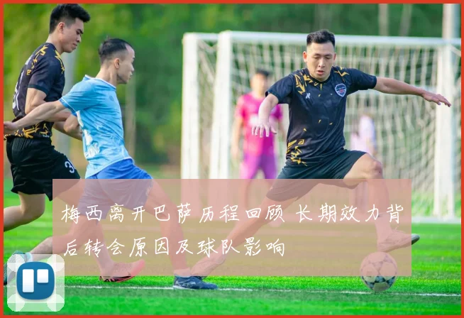 梅西离开巴萨历程回顾 长期效力背后转会原因及球队影响