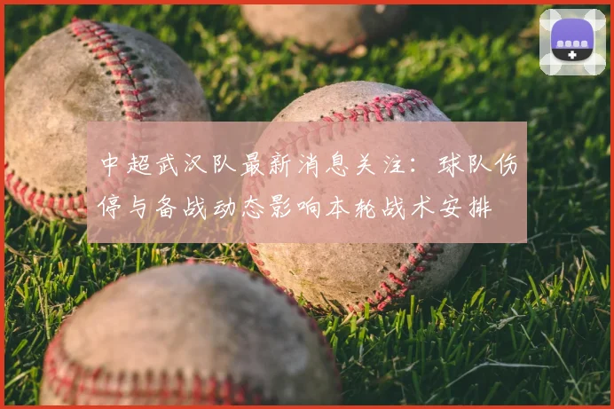 中超武汉队最新消息关注：球队伤停与备战动态影响本轮战术安排