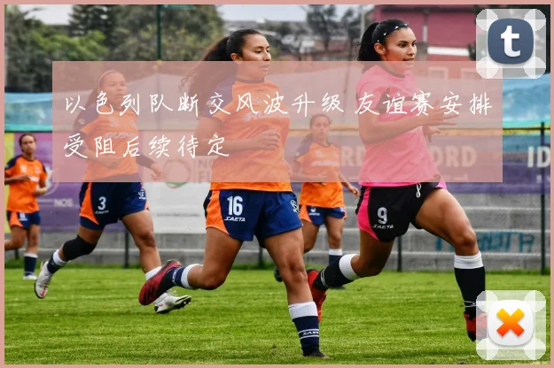 以色列队断交风波升级 友谊赛安排受阻后续待定