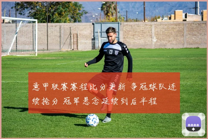 意甲联赛赛程比分更新 争冠球队连续抢分 冠军悬念延续到后半程