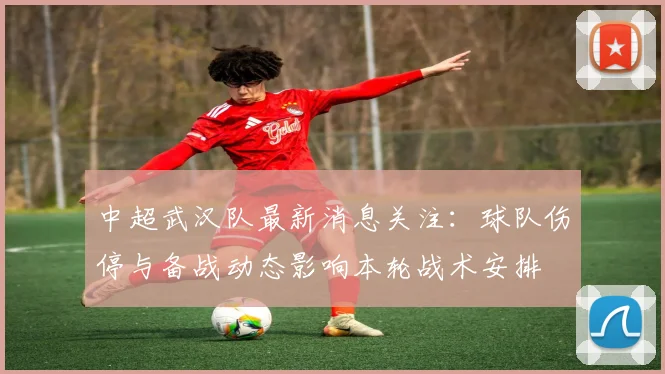 中超武汉队最新消息关注：球队伤停与备战动态影响本轮战术安排