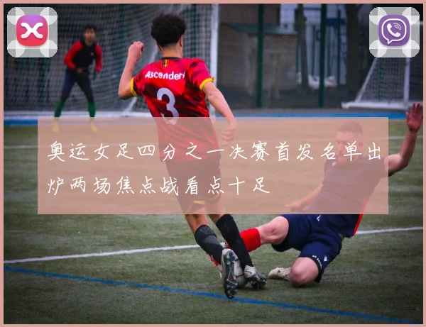 奥运女足四分之一决赛首发名单出炉两场焦点战看点十足