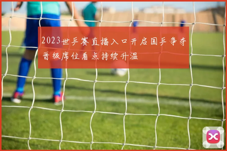 2023世乒赛直播入口开启国乒争夺晋级席位看点持续升温