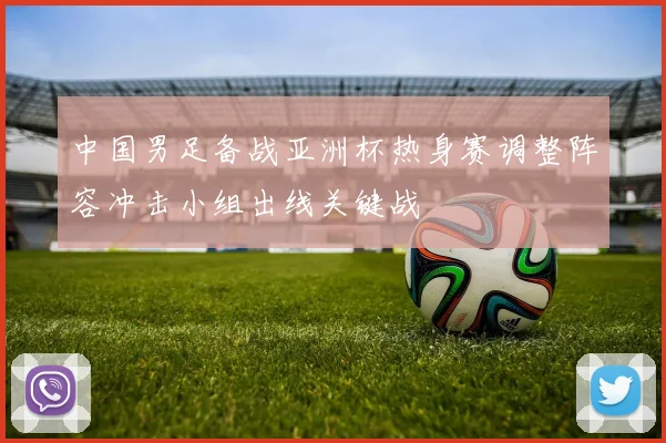 中国男足备战亚洲杯热身赛调整阵容冲击小组出线关键战