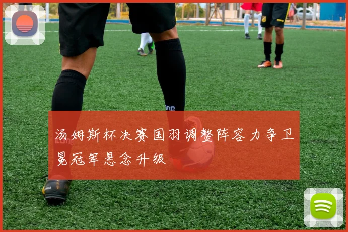 汤姆斯杯决赛国羽调整阵容力争卫冕冠军悬念升级