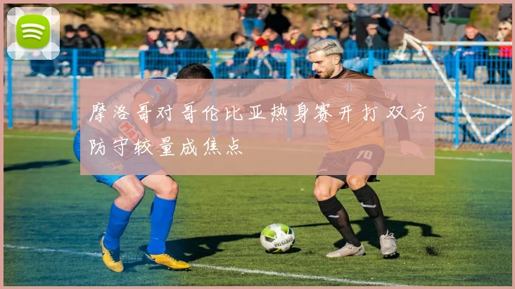 摩洛哥对哥伦比亚热身赛开打 双方防守较量成焦点