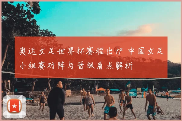 奥运女足世界杯赛程出炉 中国女足小组赛对阵与晋级看点解析