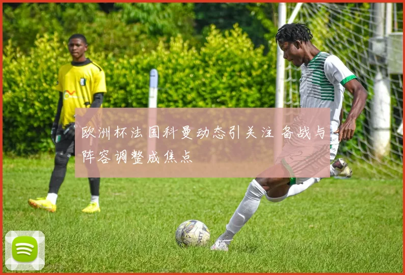 欧洲杯法国科曼动态引关注 备战与阵容调整成焦点