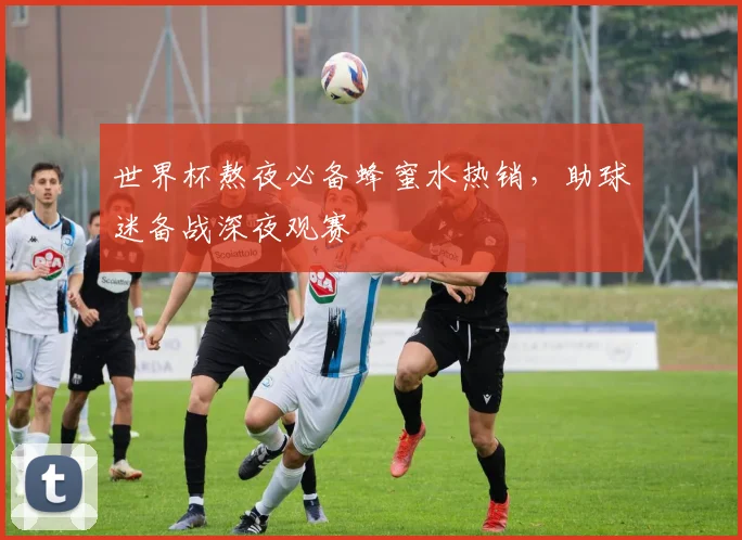 世界杯熬夜必备蜂蜜水热销，助球迷备战深夜观赛
