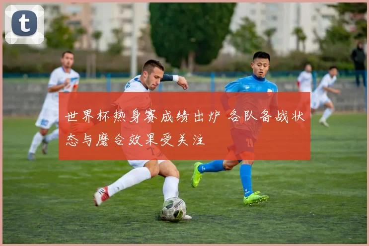 世界杯热身赛成绩出炉 各队备战状态与磨合效果受关注
