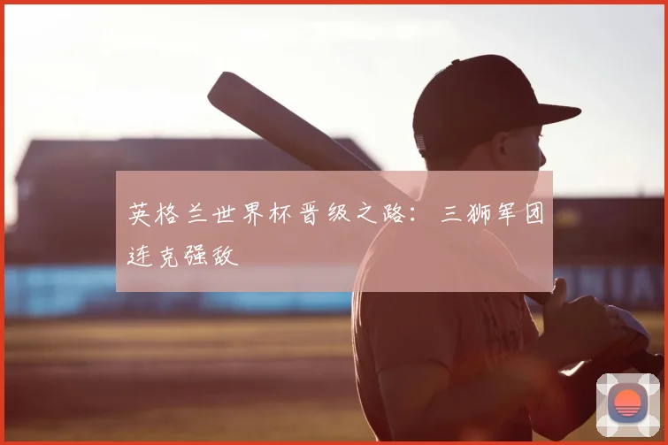 英格兰世界杯晋级之路：三狮军团连克强敌