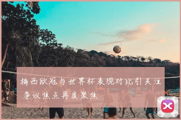 梅西欧冠与世界杯表现对比引关注 争议焦点再度聚焦