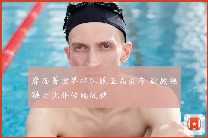 摩洛哥世界杯队服正式发布 新战袍融合北非传统纹样