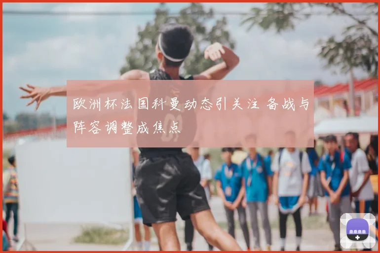 欧洲杯法国科曼动态引关注 备战与阵容调整成焦点