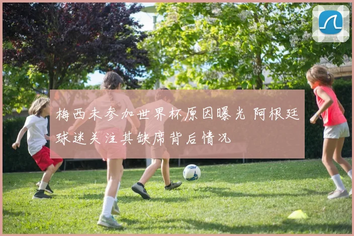 梅西未参加世界杯原因曝光 阿根廷球迷关注其缺席背后情况