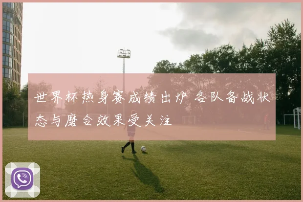 世界杯热身赛成绩出炉 各队备战状态与磨合效果受关注